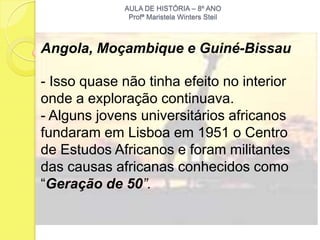 AULA DE HISTÓRIA – 8º ANO
              Profª Maristela Winters Steil



Angola, Moçambique e Guiné-Bissau

- Isso quase não tinha efeito no interior
onde a exploração continuava.
- Alguns jovens universitários africanos
fundaram em Lisboa em 1951 o Centro
de Estudos Africanos e foram militantes
das causas africanas conhecidos como
“Geração de 50”.
 