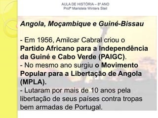 AULA DE HISTÓRIA – 8º ANO
             Profª Maristela Winters Steil



Angola, Moçambique e Guiné-Bissau

- Em 1956, Amilcar Cabral criou o
Partido Africano para a Independência
da Guiné e Cabo Verde (PAIGC).
- No mesmo ano surgiu o Movimento
Popular para a Libertação de Angola
(MPLA).
- Lutaram por mais de 10 anos pela
libertação de seus países contra tropas
bem armadas de Portugal.
 