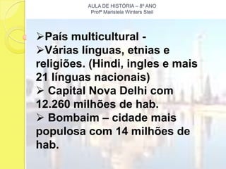 AULA DE HISTÓRIA – 8º ANO
           Profª Maristela Winters Steil




País multicultural -
Várias línguas, etnias e
religiões. (Hindi, ingles e mais
21 línguas nacionais)
 Capital Nova Delhi com
12.260 milhões de hab.
 Bombaim – cidade mais
populosa com 14 milhões de
hab.
 