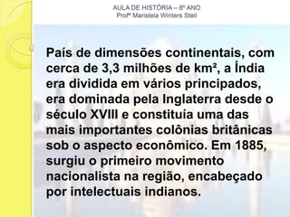 AULA DE HISTÓRIA – 8º ANO
           Profª Maristela Winters Steil




País de dimensões continentais, com
cerca de 3,3 milhões de km², a Índia
era dividida em vários principados,
era dominada pela Inglaterra desde o
século XVIII e constituía uma das
mais importantes colônias britânicas
sob o aspecto econômico. Em 1885,
surgiu o primeiro movimento
nacionalista na região, encabeçado
por intelectuais indianos.
 