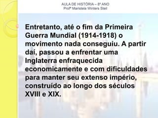 AULA DE HISTÓRIA – 8º ANO
           Profª Maristela Winters Steil




Entretanto, até o fim da Primeira
Guerra Mundial (1914-1918) o
movimento nada conseguiu. A partir
daí, passou a enfrentar uma
Inglaterra enfraquecida
economicamente e com dificuldades
para manter seu extenso império,
construído ao longo dos séculos
XVIII e XIX.
 
