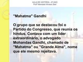 AULA DE HISTÓRIA – 8º ANO
           Profª Maristela Winters Steil




"Mahatma" Gandhi

O grupo que se destacou foi o
Partido do Congresso, que reunia os
hindus. Contava com um líder
extraordinário, o advogado
Mohandas Gandhi, chamado de
"Mahatma" ou "Grande Alma", nome
que ele mesmo rejeitava.
 