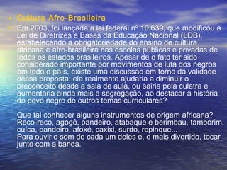 • Cultura Afro-Brasileira
• Em 2003, foi lançada a lei federal nº 10.639, que modificou a
Lei de Diretrizes e Bases da Educação Nacional (LDB),
estabelecendo a obrigatoriedade do ensino de cultura
africana e afro-brasileira nas escolas públicas e privadas de
todos os estados brasileiros. Apesar de o fato ter sido
considerado importante por movimentos de luta dos negros
em todo o país, existe uma discussão em torno da validade
dessa proposta: ela realmente ajudaria a diminuir o
preconceito desde a sala de aula, ou sairia pela culatra e
aumentaria ainda mais a segregação, ao destacar a história
do povo negro de outros temas curriculares?
Que tal conhecer alguns instrumentos de origem africana?
Reco-reco, agogô, pandeiro, atabaque e berimbau, tamborim,
cuíca, pandeiro, afoxé, caxixi, surdo, repinque...
Para ouvir o som de cada um deles e, o mais divertido, tocar
junto com a banda.
 