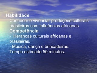 Habilidade
Conhecer e vivenciar produções culturais
brasileiras com influências africanas.
Competência
- Heranças culturais africanas e
brasileiras.
- Música, dança e brincadeiras.
Tempo estimado 50 minutos.
 
