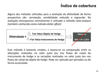 Fair Value Objeto de Hedge
Efetividade =
Fair Value Instrumento de Hedge
Efetivo se
80% < Ef < 125%
Índice de cobertura
Alguns dos métodos utilizados para a avaliação da efetividade de forma
prospectiva são: correlação, variabilidade reduzida e regressão. Na
avaliação retrospectiva normalmente é utilizado o método ratio-analysis
(também conhecido como método dollar offset)
22
Esse método é bastante simples, e baseia-se na comparação entre as
alterações realizadas no valor justo (ou nos fluxos de caixa) do
instrumento de hedge e as variações realizadas no valor justo (ou nos
fluxos de caixa) do objeto de hedge. Pode ser aplicado por períodos ou de
forma acumulada.
 