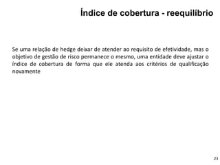 Se uma relação de hedge deixar de atender ao requisito de efetividade, mas o
objetivo de gestão de risco permanece o mesmo, uma entidade deve ajustar o
índice de cobertura de forma que ele atenda aos critérios de qualificação
novamente
23
Índice de cobertura - reequilíbrio
 