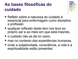 As bases filosóficas do
cuidado
   Refletir sobre a natureza do cuidado é
    essencial para enfermagem como disciplina
    e profissão
   qualquer reflexão deste teor nos leva ao
    próprio ser e ao meio em que está inserido,
   o cuidado não se dá no vazio,
   mas no contexto das experiências humanas,
   onde a subjetividade, consciência, a vida e a
    espiritualidade estão presentes
 
