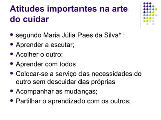 Atitudes importantes na arte
do cuidar
   segundo Maria Júlia Paes da Silva* :
   Aprender a escutar;
   Acolher o outro;
   Aprender com todos
   Colocar-se a serviço das necessidades do
    outro sem descuidar das próprias
   Acompanhar as mudanças;
   Partilhar o aprendizado com os outros;
 