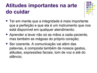 Atitudes importantes na arte
do cuidar
   Ter em mente que a integridade é mais importante
    que a perfeição e que ela é um instrumento que nos
    está disponível em qualquer atendimento;
   Aprender a lavar não só as mãos a cada paciente,
    mas também as mágoas do próprio coração;
   Ser coerente. A comunicação vai além das
    palavras, é composta também de nossos gestos,
    atitudes, expressões faciais, tom de voz e até do
    silêncio;
 