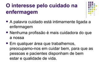 O interesse pelo cuidado na
enfermagem
   A palavra cuidado está intimamente ligada a
    enfermagem
   Nenhuma profissão é mais cuidadora do que
    a nossa
   Em qualquer área que trabalhemos,
    preocupamo-nos em cuidar bem, para que as
    pessoas e pacientes disponham de bem
    estar e qualidade de vida.
 