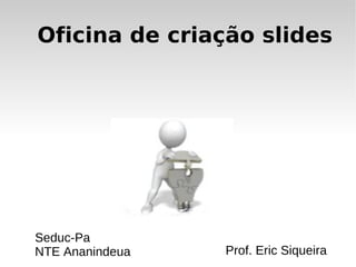 Oficina de criação slides Prof. Eric Siqueira Seduc-Pa NTE Ananindeua 