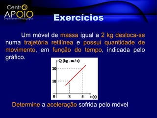 Exercícios
      Um móvel de massa igual a 2 kg desloca-se
numa trajetória retilínea e possui quantidade de
movimento, em função do tempo, indicada pelo
gráfico.




  Determine a aceleração sofrida pelo móvel
 