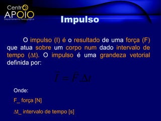 Impulso

      O impulso (I) é o resultado de uma força (F)
que atua sobre um corpo num dado intervalo de
tempo (∆t). O impulso é uma grandeza vetorial
definida por:
                    
                   I = F .∆t
  Onde:
  F_ força [N]

  ∆t_ intervalo de tempo [s]
 