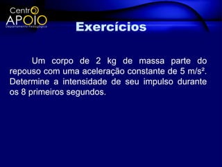 Exercícios

      Um corpo de 2 kg de massa parte do
repouso com uma aceleração constante de 5 m/s².
Determine a intensidade de seu impulso durante
os 8 primeiros segundos.
 