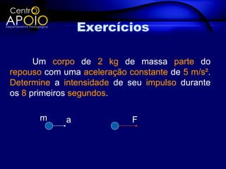 Exercícios

      Um corpo de 2 kg de massa parte do
repouso com uma aceleração constante de 5 m/s².
Determine a intensidade de seu impulso durante
os 8 primeiros segundos.

       m     a              F
 