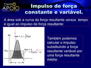 Impulso de força
            constante e variável.
A área sob a curva da força resultante versus tempo
é igual ao impulso da força resultante:



                          Também podemos
                          calcular o impulso
                          substituindo a força
                          resultante variável por
                          uma força resultante
                          média:
 