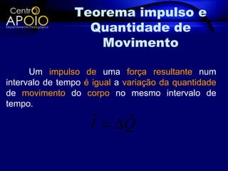 Teorema impulso e
                  Quantidade de
                   Movimento

      Um impulso de uma força resultante num
intervalo de tempo é igual a variação da quantidade
de movimento do corpo no mesmo intervalo de
tempo.
                        
                    I = ∆Q
 