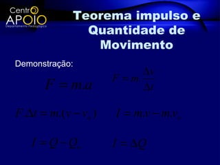 Teorema impulso e
               Quantidade de
                Movimento
Demonstração:
                             ∆v
                      F = m.
      F = m.a                ∆t

F .∆t = m.(v − vo )   I = m.v − m.vo

   I = Q − Qo         I = ∆Q
 
