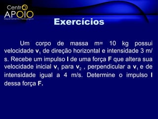 Exercícios

      Um corpo de massa m= 10 kg possui
velocidade v1 de direção horizontal e intensidade 3 m/
s. Recebe um impulso I de uma força F que altera sua
velocidade inicial v1 para v2 , perpendicular a v1 e de
intensidade igual a 4 m/s. Determine o impulso I
dessa força F.
 