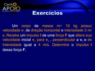 Exercícios

      Um corpo de massa m= 10 kg possui
velocidade v1 de direção horizontal e intensidade 3 m/
s. Recebe um impulso I de uma força F que altera sua
velocidade inicial v1 para v2 , perpendicular a v1 e de
intensidade igual a 4 m/s. Determine o impulso I
dessa força F.
 