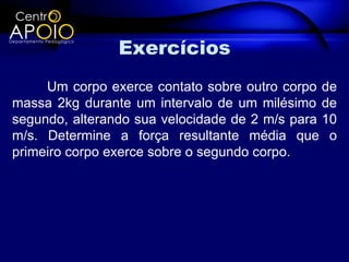 Exercícios
     Um corpo exerce contato sobre outro corpo de
massa 2kg durante um intervalo de um milésimo de
segundo, alterando sua velocidade de 2 m/s para 10
m/s. Determine a força resultante média que o
primeiro corpo exerce sobre o segundo corpo.
 