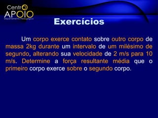 Exercícios
     Um corpo exerce contato sobre outro corpo de
massa 2kg durante um intervalo de um milésimo de
segundo, alterando sua velocidade de 2 m/s para 10
m/s. Determine a força resultante média que o
primeiro corpo exerce sobre o segundo corpo.
 