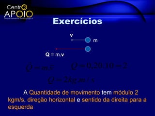 Exercícios
                        v
                                m

              Q = m.v
           
      Q = m.v    Q = 0,20.10 = 2
           Q = 2kg .m / s
     A Quantidade de movimento tem módulo 2
kgm/s, direção horizontal e sentido da direita para a
esquerda
 
