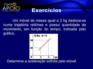 Exercícios
      Um móvel de massa igual a 2 kg desloca-se
numa trajetória retilínea e possui quantidade de
movimento, em função do tempo, indicada pelo
gráfico.




  Determine a aceleração sofrida pelo móvel
 