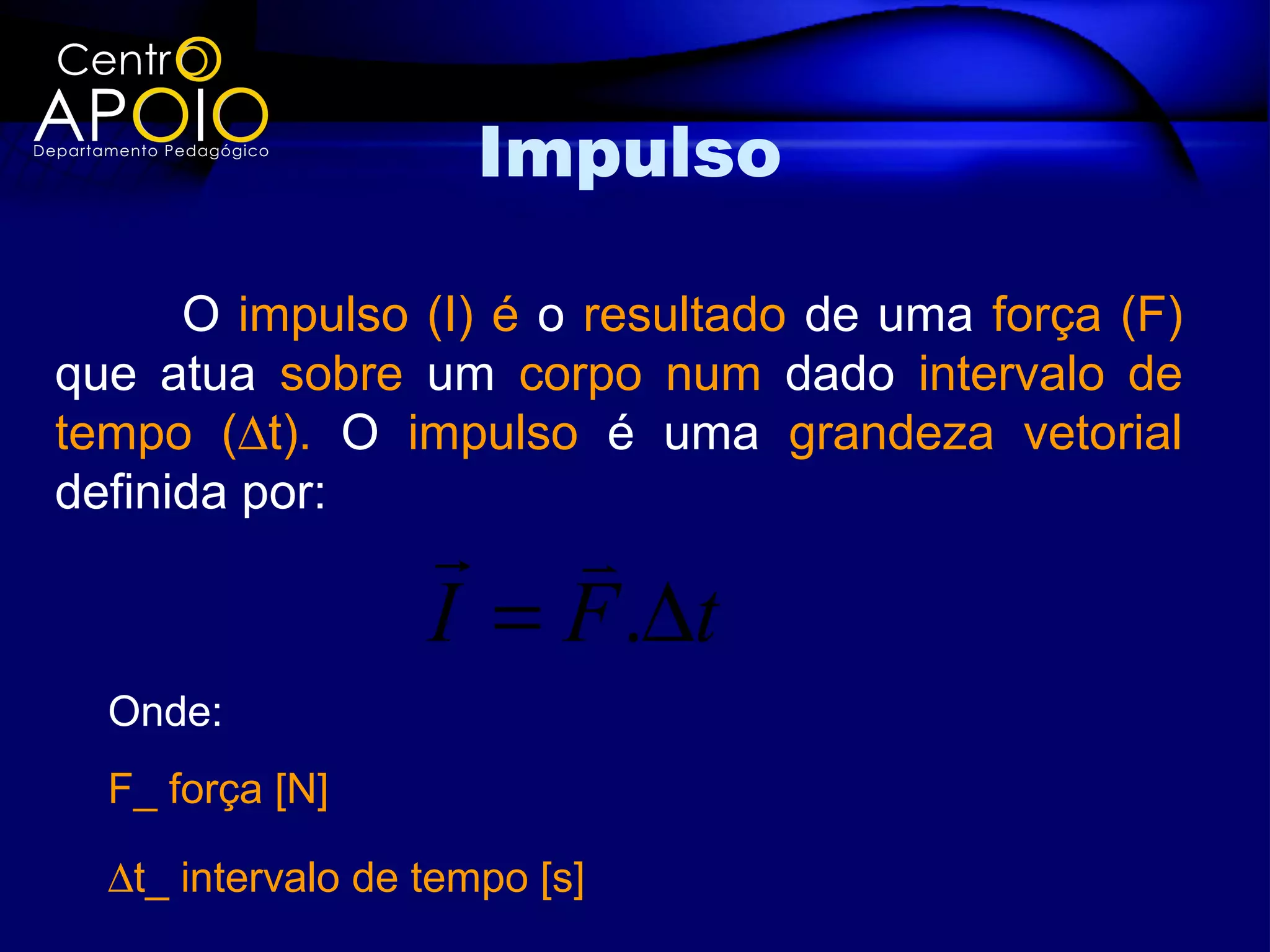 Impulso

      O impulso (I) é o resultado de uma força (F)
que atua sobre um corpo num dado intervalo de
tempo (∆t). O impulso é uma grandeza vetorial
definida por:
                    
                   I = F .∆t
  Onde:
  F_ força [N]

  ∆t_ intervalo de tempo [s]
 