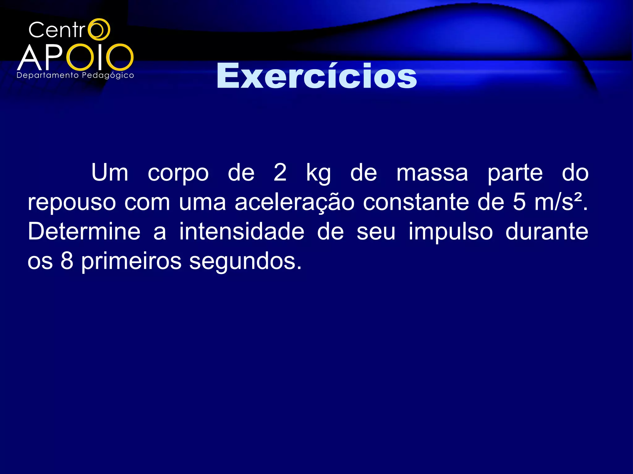 Exercícios

      Um corpo de 2 kg de massa parte do
repouso com uma aceleração constante de 5 m/s².
Determine a intensidade de seu impulso durante
os 8 primeiros segundos.
 