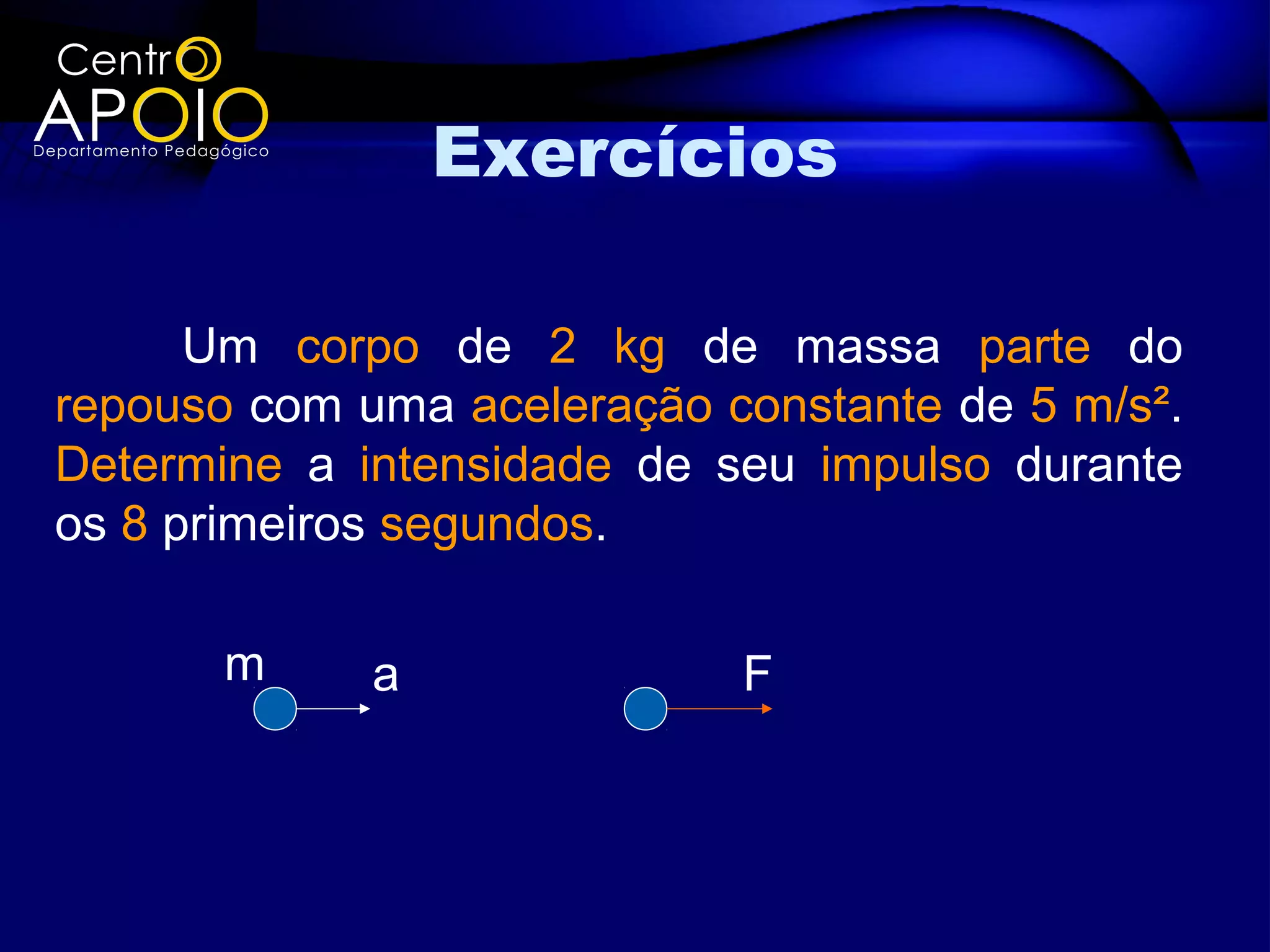 Exercícios

      Um corpo de 2 kg de massa parte do
repouso com uma aceleração constante de 5 m/s².
Determine a intensidade de seu impulso durante
os 8 primeiros segundos.

       m     a              F
 