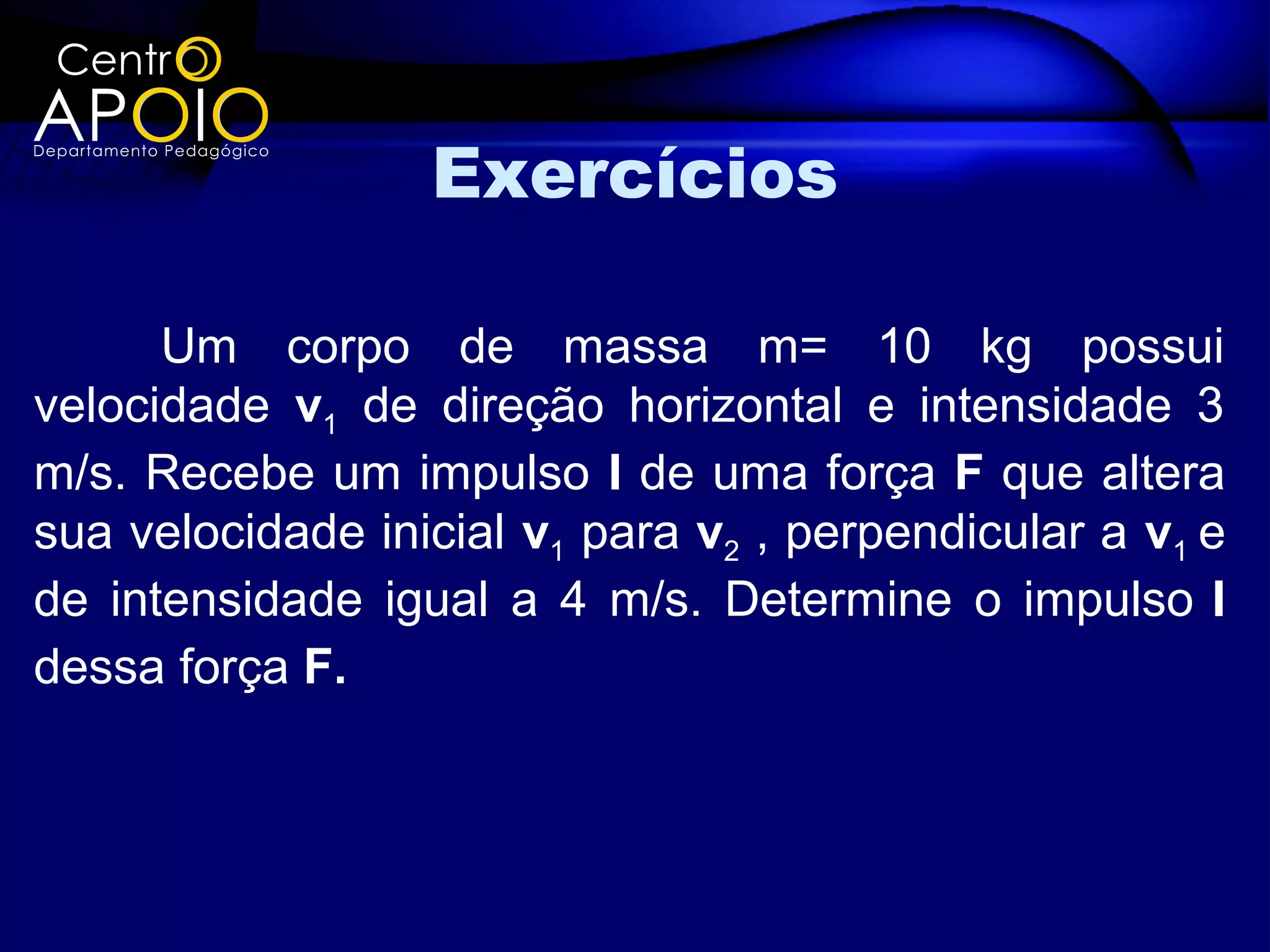 Exercícios

      Um corpo de massa m= 10 kg possui
velocidade v1 de direção horizontal e intensidade 3
m/s. Recebe um impulso I de uma força F que altera
sua velocidade inicial v1 para v2 , perpendicular a v1 e
de intensidade igual a 4 m/s. Determine o impulso I
dessa força F.
 