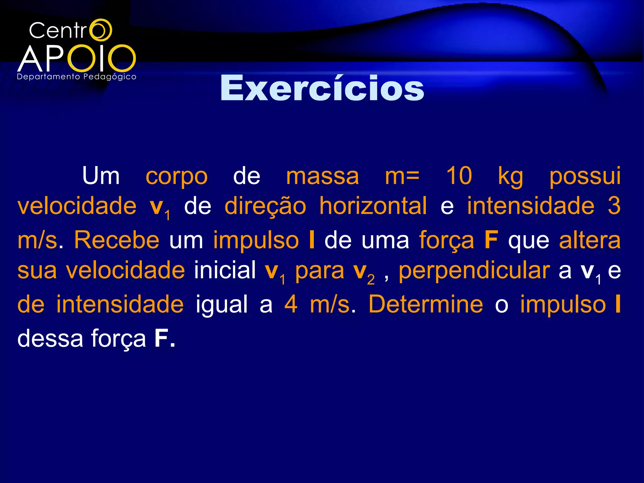 Exercícios

      Um corpo de massa m= 10 kg possui
velocidade v1 de direção horizontal e intensidade 3
m/s. Recebe um impulso I de uma força F que altera
sua velocidade inicial v1 para v2 , perpendicular a v1 e
de intensidade igual a 4 m/s. Determine o impulso I
dessa força F.
 