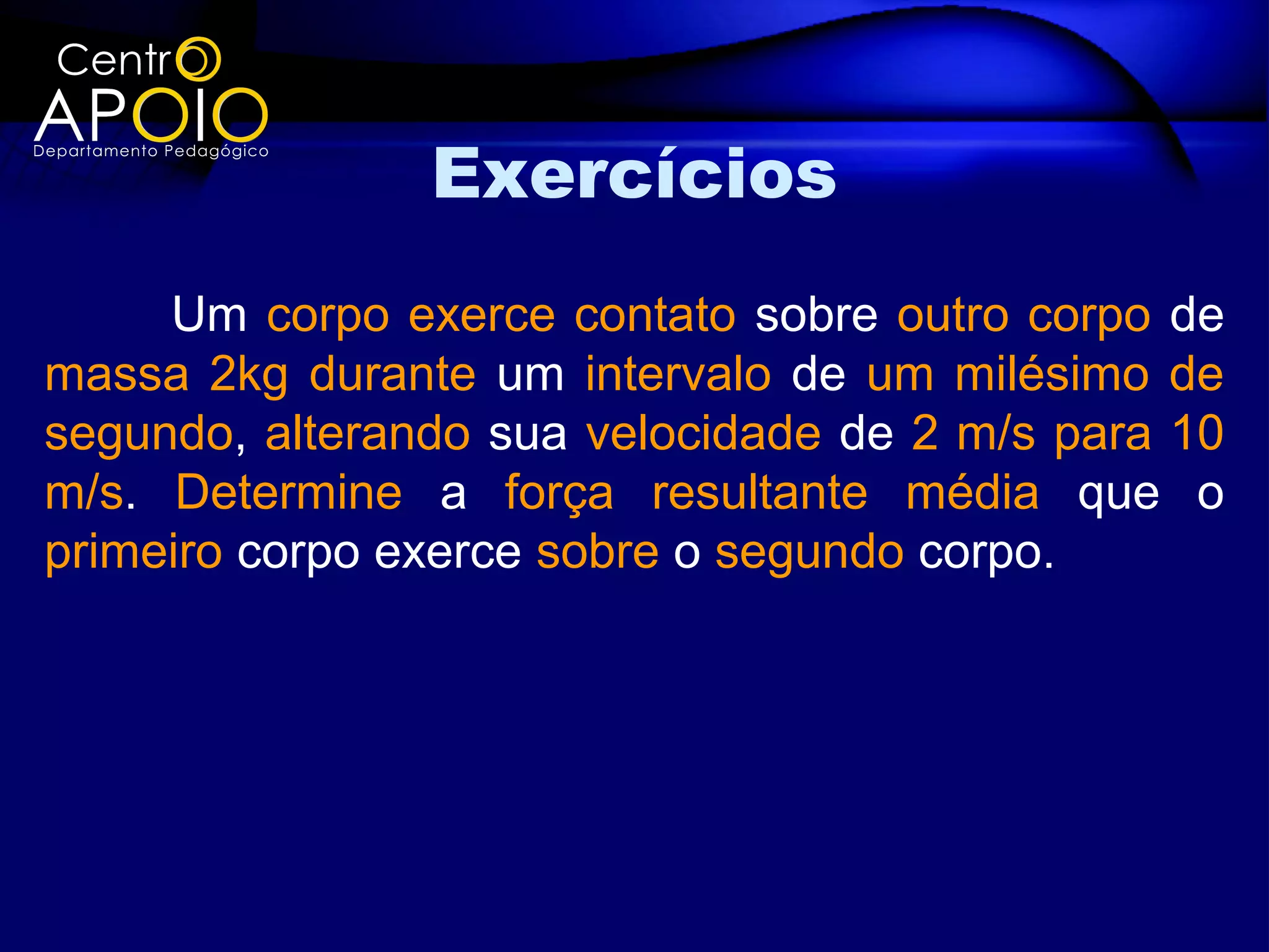 Exercícios
     Um corpo exerce contato sobre outro corpo de
massa 2kg durante um intervalo de um milésimo de
segundo, alterando sua velocidade de 2 m/s para 10
m/s. Determine a força resultante média que o
primeiro corpo exerce sobre o segundo corpo.
 