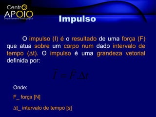 Impulso

      O impulso (I) é o resultado de uma força (F)
que atua sobre um corpo num dado intervalo de
tempo (∆t). O impulso é uma grandeza vetorial
definida por:
                    
                   I = F .∆t
  Onde:
  F_ força [N]

  ∆t_ intervalo de tempo [s]
 