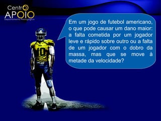 Em um jogo de futebol americano,
o que pode causar um dano maior:
a falta cometida por um jogador
leve e rápido sobre outro ou a falta
de um jogador com o dobro da
massa, mas que se move à
metade da velocidade?
 