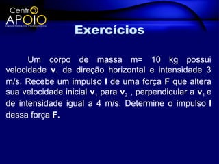 Exercícios

      Um corpo de massa m= 10 kg possui
velocidade v1 de direção horizontal e intensidade 3
m/s. Recebe um impulso I de uma força F que altera
sua velocidade inicial v1 para v2 , perpendicular a v1 e
de intensidade igual a 4 m/s. Determine o impulso I
dessa força F.
 