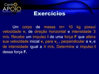 Exercícios

      Um corpo de massa m= 10 kg possui
velocidade v1 de direção horizontal e intensidade 3
m/s. Recebe um impulso I de uma força F que altera
sua velocidade inicial v1 para v2 , perpendicular a v1 e
de intensidade igual a 4 m/s. Determine o impulso I
dessa força F.
 