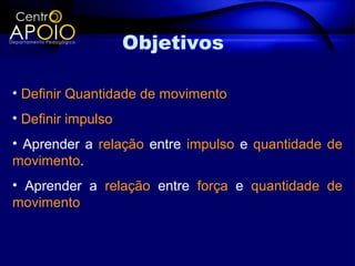 Objetivos

• Definir Quantidade de movimento
• Definir impulso
• Aprender a relação entre impulso e quantidade de
movimento.
• Aprender a relação entre força e quantidade de
movimento
 