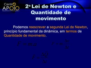 2a Lei de Newton e
              Quantidade de
                movimento
      Podemos reescrever a segunda Lei de Newton,
princípio fundamental da dinâmica, em termos de
Quantidade de movimento.
                                  ∆v
       F = m.a             F = m.
                                  ∆t
                    
                 ∆Q
                F=
                   ∆t
 