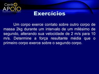 Exercícios
     Um corpo exerce contato sobre outro corpo de
massa 2kg durante um intervalo de um milésimo de
segundo, alterando sua velocidade de 2 m/s para 10
m/s. Determine a força resultante média que o
primeiro corpo exerce sobre o segundo corpo.
 