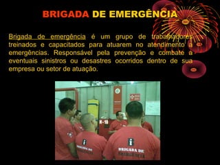 Brigada de emergência é um grupo de trabalhadores
treinados e capacitados para atuarem no atendimento a
emergências. Responsável pela prevenção e combate a
eventuais sinistros ou desastres ocorridos dentro de sua
empresa ou setor de atuação.
BRIGADABRIGADA DE EMERGÊNCIADE EMERGÊNCIA
 
