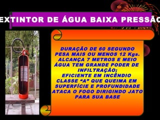 EXTINTOR DE ÁGUA BAIXA PRESSÃO
DURAÇÃO DE 60 SEGUNDO
PESA MAIS OU MENOS 12 Kgs.
ALCANÇA 7 METROS E MEIO
ÁGUA TEM GRANDE PODER DE
INFILTRAÇÃO;
EFICIENTE EM INCÊNDIO
CLASSE “A” QUE QUEIMA EM
SUPERFÍCIE E PROFUNDIDADE
ATACA O FOGO DIRIGINDO JATO
PARA SUA BASE
 