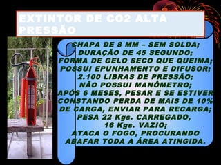 CHAPA DE 8 MM – SEM SOLDA;
DURAÇÃO DE 45 SEGUNDO;
FORMA DE GELO SECO QUE QUEIMA;
POSSUI EPUNHAMENTO E DIFUSOR;
2.100 LIBRAS DE PRESSÃO;
NÃO POSSUI MANÔMETRO;
APÓS 6 MESES, PESAR E SE ESTIVER
CONSTANDO PERDA DE MAIS DE 10%
DE CARGA, ENVIAR PARA RECARGA;
PESA 22 Kgs. CARREGADO,
16 Kgs. VAZIO;
ATACA O FOGO, PROCURANDO
ABAFAR TODA A ÁREA ATINGIDA.
EXTINTOR DE CO2 ALTA
PRESSÃO
 