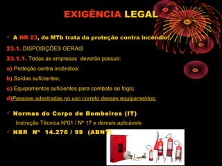 EXIGÊNCIAEXIGÊNCIA LEGALLEGAL
 A NR 23, do MTb trata da proteção contra incêndio:
23.1. DISPOSIÇÕES GERAIS
23.1.1. Todas as empresas deverão possuir:
a) Proteção contra incêndios:
b) Saídas suficientes;
c) Equipamentos suficientes para combate ao fogo;
d)Pessoas adestradas no uso correto desses equipamentos;
 Normas do Corpo de Bombeiros (IT)
Instrução Técnica Nº01 / Nº 17 e demais aplicáveis
 NBR Nº 14.276 / 99 (ABNT)
 