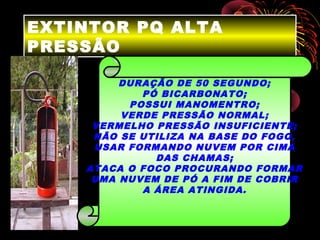 EXTINTOR PQ ALTA
PRESSÃO
DURAÇÃO DE 50 SEGUNDO;
PÓ BICARBONATO;
POSSUI MANOMENTRO;
VERDE PRESSÃO NORMAL;
VERMELHO PRESSÃO INSUFICIENTE;
NÃO SE UTILIZA NA BASE DO FOGO,
USAR FORMANDO NUVEM POR CIMA
DAS CHAMAS;
ATACA O FOCO PROCURANDO FORMAR
UMA NUVEM DE PÓ A FIM DE COBRIR
A ÁREA ATINGIDA.
 