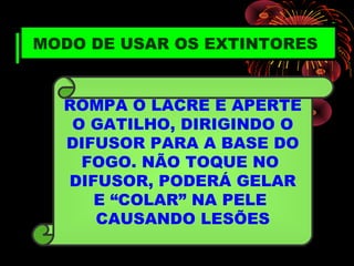 MODO DE USAR OS EXTINTORES
ROMPA O LACRE E APERTE
O GATILHO, DIRIGINDO O
DIFUSOR PARA A BASE DO
FOGO. NÃO TOQUE NO
DIFUSOR, PODERÁ GELAR
E “COLAR” NA PELE
CAUSANDO LESÕES
 