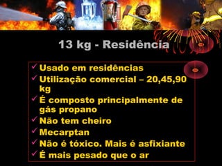 13 kg - Residência
Usado em residências
Utilização comercial – 20,45,90
kg
É composto principalmente de
gás propano
Não tem cheiro
Mecarptan
Não é tóxico. Mais é asfixiante
É mais pesado que o ar
 