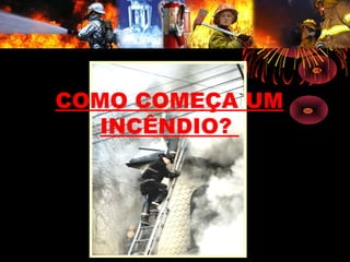 COMO COMEÇA UM
INCÊNDIO?
 