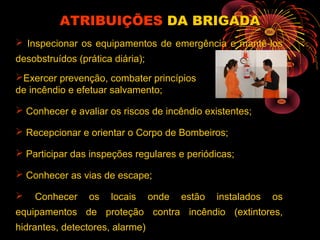  Inspecionar os equipamentos de emergência e mantê-los
desobstruídos (prática diária);
Exercer prevenção, combater princípios
de incêndio e efetuar salvamento;
 Conhecer e avaliar os riscos de incêndio existentes;
 Recepcionar e orientar o Corpo de Bombeiros;
 Participar das inspeções regulares e periódicas;
 Conhecer as vias de escape;
 Conhecer os locais onde estão instalados os
equipamentos de proteção contra incêndio (extintores,
hidrantes, detectores, alarme)
ATRIBUIÇÕESATRIBUIÇÕES DA BRIGADADA BRIGADA
 
